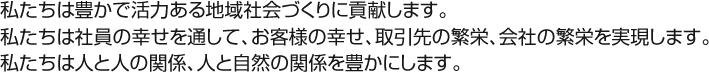 私たちは豊かで活力ある地域社会づくりに貢献します。私たちは社員の幸せを通して、お客様の幸せ、取引先の繁栄、会社の繁栄を実現します。私たちは人と人の関係、人と自然の関係を豊かにします。