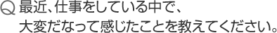 最近、仕事をしている中で、大変だなって感じたことを教えてください。