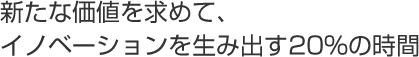 新たな価値を求めて、イノベーションを生み出す20%の時間