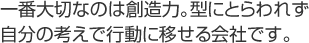 一番大切なのは創造力。型にとらわれず自分の考えで行動に移せる会社です。