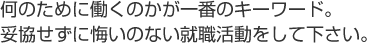 何のために働くのかが一番のキーワード。
妥協せずに悔いのない就職活動をして下さい。