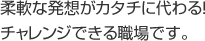 柔軟な発想がカタチに代わる！チャレンジできる職場です。