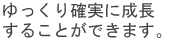 ゆっくり確実に成長することが出来ます。