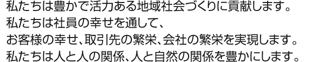 私たちは豊かで活力ある地域社会づくりに貢献します。私たちは社員の幸せを通して、お客様の幸せ、取引先の繁栄、会社の繁栄を実現します。私たちは人と人の関係、人と自然の関係を豊かにします。