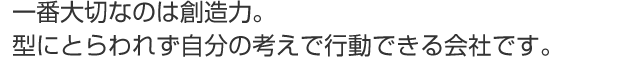 一番大切なのは創造力。型にとらわれず自分の考えで行動できる会社です。