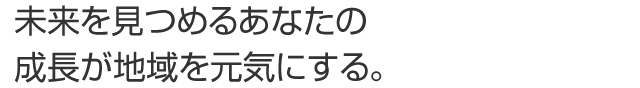 未来を見つめるあなたの成長が地域を元気にする。