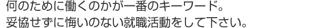 何のために働くのかが一番のキーワード。妥協せずに悔いのない就職活動をして下さい。