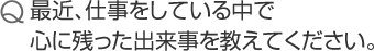 最近、仕事をしている中で心に残った出来事を教えてください。