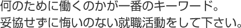 何のために働くのかが一番のキーワード。
妥協せずに悔いのない就職活動をして下さい。